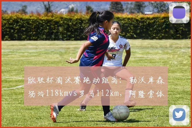 欧联杯淘汰赛跑动距离:勒沃库森场均118kmvs罗马112km,阿隆索体能要求高