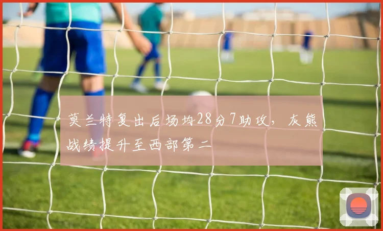 莫兰特复出后场均28分7助攻,灰熊战绩提升至西部第二