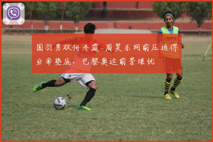 国羽男双何济霆_周昊东网前压迫得分率垫底,巴黎奥运前景堪忧