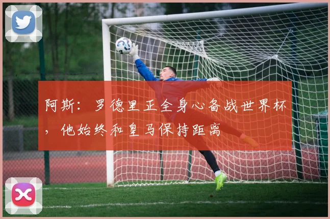 阿斯：罗德里正全身心备战世界杯，他始终和皇马保持距离
