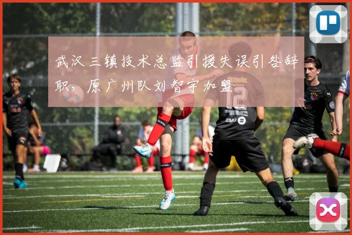 武汉三镇技术总监引援失误引咎辞职，原广州队刘智宇加盟