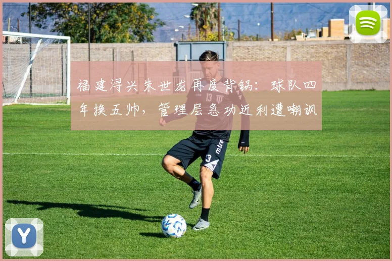 福建浔兴朱世龙再度背锅：球队四年换五帅，管理层急功近利遭嘲讽