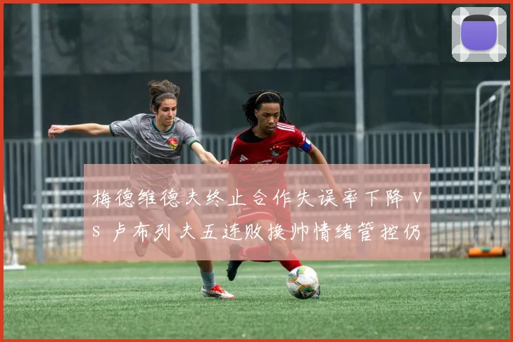 梅德维德夫终止合作失误率下降 vs 卢布列夫五连败换帅情绪管控仍存疑