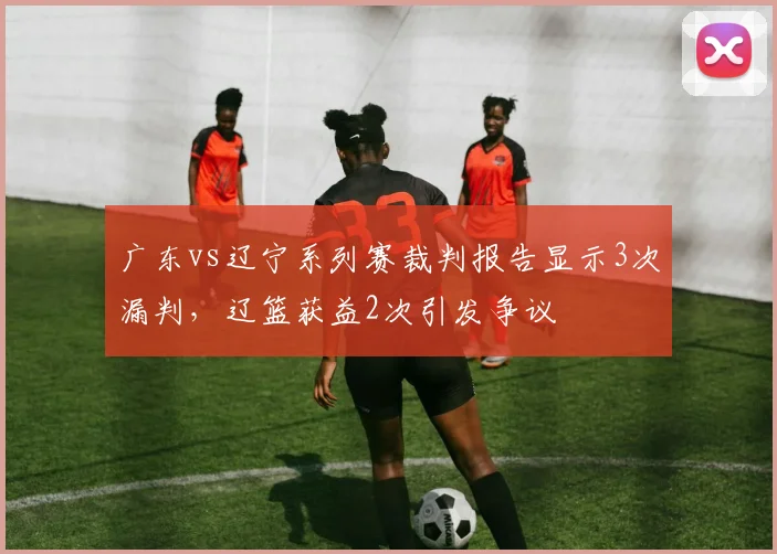 广东vs辽宁系列赛裁判报告显示3次漏判,辽篮获益2次引发争议