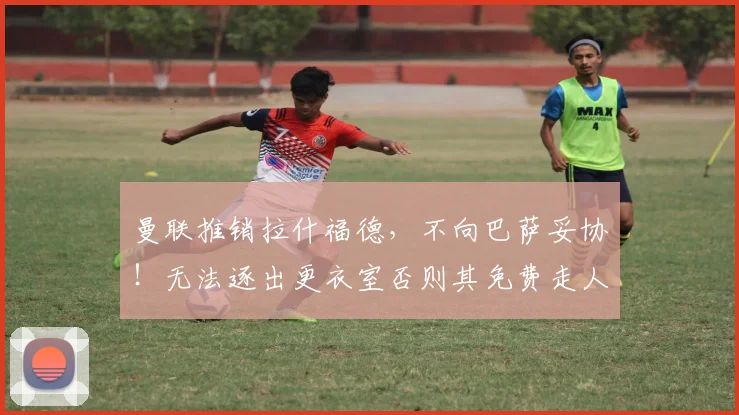 曼联推销拉什福德,不向巴萨妥协!无法逐出更衣室否则其免费走人