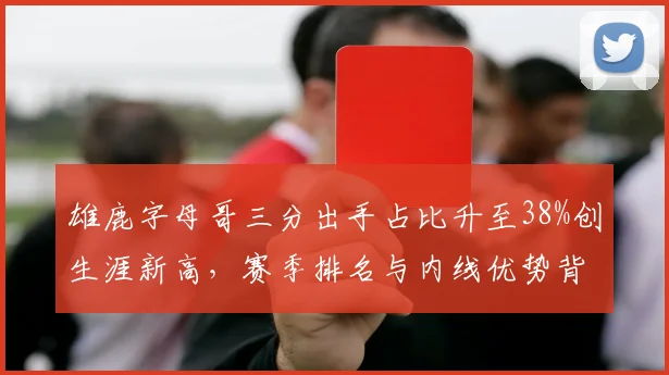 雄鹿字母哥三分出手占比升至38%创生涯新高,赛季排名与内线优势背离引讨论
