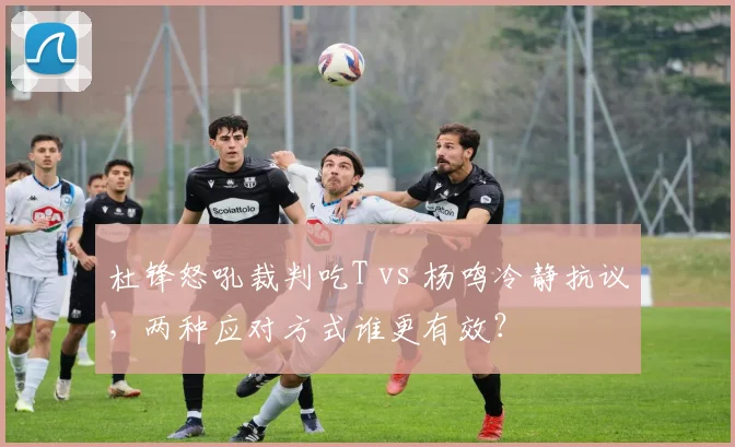 杜锋怒吼裁判吃T vs 杨鸣冷静抗议,两种应对方式谁更有效?