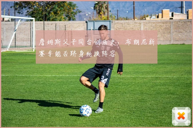 詹姆斯父子同台创历史，布朗尼新赛季能否跻身轮换阵容