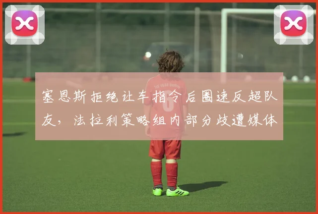 塞恩斯拒绝让车指令后圈速反超队友,法拉利策略组内部分歧遭媒体曝光